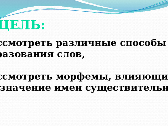 ЦЕЛЬ: Рассмотреть различные способы образования слов,  Рассмотреть морфемы, влияющие на значение имен существительных.  