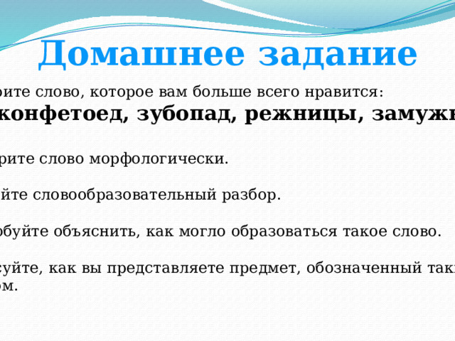 Домашнее задание 1. Выберите слово, которое вам больше всего нравится:  конфетоед, зубопад, режницы, замужница.  2. Разберите слово морфологически. 3. Сделайте словообразовательный разбор. 4. Попробуйте объяснить, как могло образоваться такое слово. 5. Нарисуйте, как вы представляете предмет, обозначенный таким  словом.  