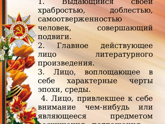 Герой – 1. Выдающийся своей храбростью, доблестью, самоотверженностью человек, совершающий подвиги. 2. Главное действующее лицо литературного произведения. 3. Лицо, воплощающее в себе характерные черты эпохи, среды.  4. Лицо, привлекшее к себе внимание чем-нибудь или являющееся предметом восхищения, подражания    