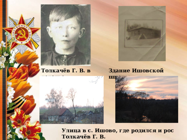  Толкачёв Г. В. в детстве Здание Ишовской школы Улица в с. Ишово, где родился и рос Толкачёв Г. В. 
