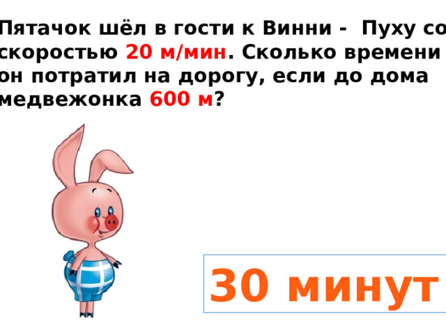 Пятачок шёл в гости к Винни - Пуху со скоростью 20 м/мин . Сколько времени он потратил на дорогу, если до дома медвежонка 600 м ? 30 минут 