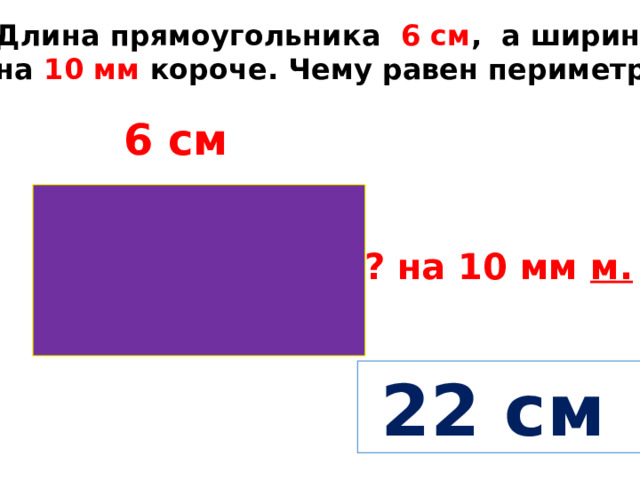 Длина прямоугольника 6 см , а ширина на 10 мм короче. Чему равен периметр? 6 см ? на 10 мм м.  22 см 