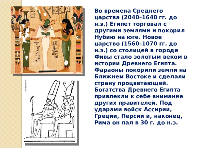 Во времена Среднего царства (2040–1640 гг. до н.э.) Египет торговал с другими землями и покорил Нубию на юге. Новое царство (1560–1070 гг. до н.э.) со столицей в городе Фивы стало золотым веком в истории Древнего Египта. Фараоны покорили земли на Ближнем Востоке и сделали страну процветающей. Богатства Древнего Египта привлекли к себе внимание других правителей. Под ударами войск Ассирии, Греции, Персии и, наконец, Рима он пал в 30 г. до н.э. 