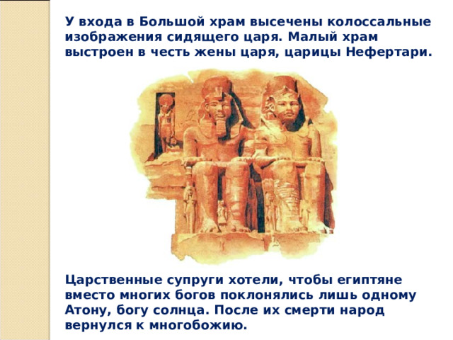 У входа в Большой храм высечены колоссальные изображения сидящего царя. Малый храм выстроен в честь жены царя, царицы Нефертари. Царственные супруги хотели, чтобы египтяне вместо многих богов поклонялись лишь одному Атону, богу солнца. После их смерти народ вернулся к многобожию. 