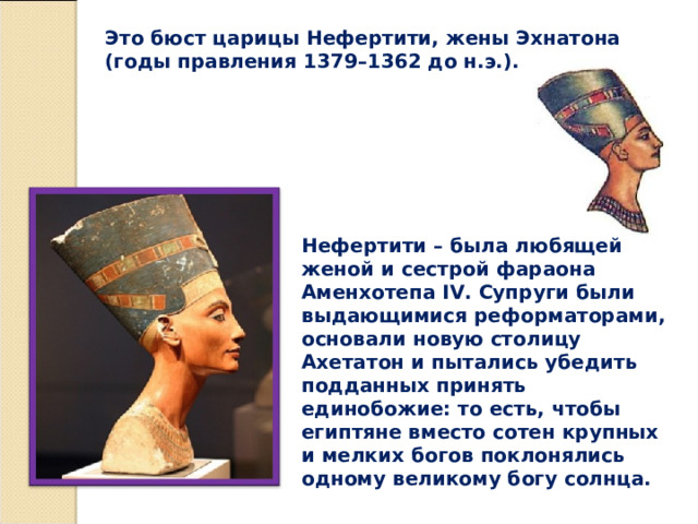 Это бюст царицы Нефертити, жены Эхнатона (годы правления 1379–1362 до н.э.). Нефертити – была любящей женой и сестрой фараона Аменхотепа IV. Супруги были выдающимися реформаторами, основали новую столицу Ахетатон и пытались убедить подданных принять единобожие: то есть, чтобы египтяне вместо сотен крупных и мелких богов поклонялись одному великому богу солнца. 