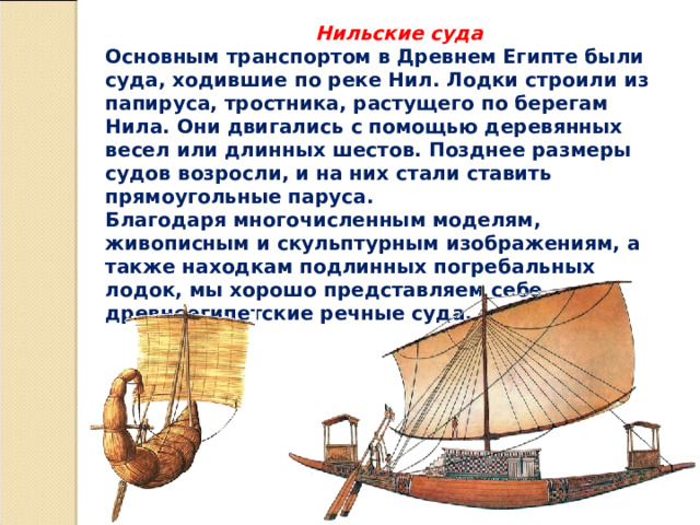  Нильские суда Основным транспортом в Древнем Египте были суда, ходившие по реке Нил. Лодки строили из папируса, тростника, растущего по берегам Нила. Они двигались с помощью деревянных весел или длинных шестов. Позднее размеры судов возросли, и на них стали ставить прямоугольные паруса. Благодаря многочисленным моделям, живописным и скульптурным изображениям, а также находкам подлинных погребальных лодок, мы хорошо представляем себе древнеегипетские речные суда. 