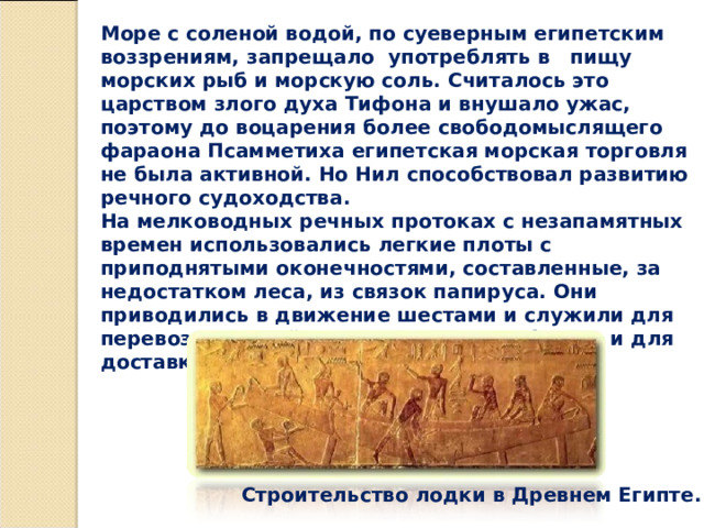Море с соленой водой, по суеверным египетским воззрениям, запрещало употреблять в пищу морских рыб и морскую соль. Считалось это царством злого духа Тифона и внушало ужас, поэтому до воцарения более свободомыслящего фараона Псамметиха египетская морская торговля не была активной. Но Нил способствовал развитию речного судоходства.   На мелководных речных протоках с незапамятных времен использовались легкие плоты с приподнятыми оконечностями, составленные, за недостатком леса, из связок папируса. Они приводились в движение шестами и служили для перевозки людей и животных, даже быков, и для доставки товаров на рынки. Строительство лодки в Древнем Египте. 
