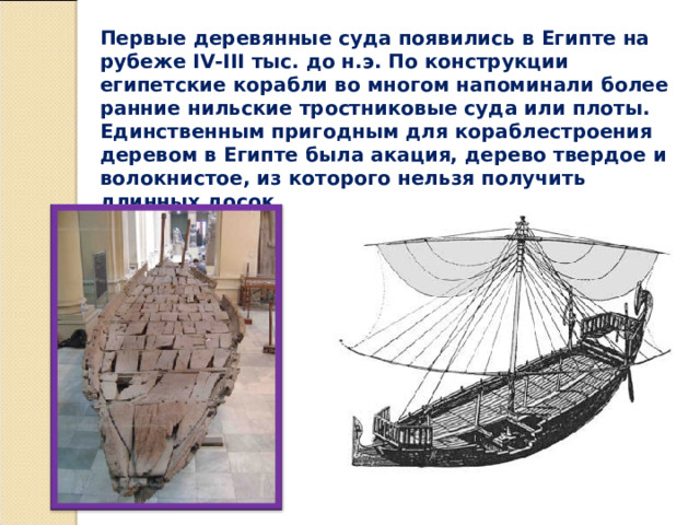 Первые деревянные суда появились в Египте на рубеже IV-III тыс. до н.э. По конструкции египетские корабли во многом напоминали более ранние нильские тростниковые суда или плоты. Единственным пригодным для кораблестроения деревом в Египте была акация, дерево твердое и волокнистое, из которого нельзя получить длинных досок. 