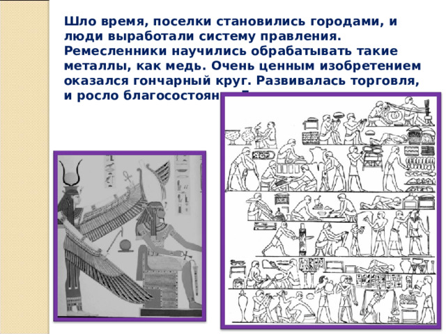 Шло время, поселки становились городами, и люди выработали систему правления. Ремесленники научились обрабатывать такие металлы, как медь. Очень ценным изобретением оказался гончарный круг. Развивалась торговля, и росло благосостояние Египта. 