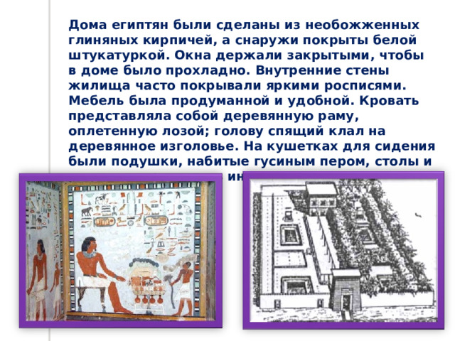 Дома египтян были сделаны из необожженных глиняных кирпичей, а снаружи покрыты белой штукатуркой. Окна держали закрытыми, чтобы в доме было прохладно. Внутренние стены жилища часто покрывали яркими росписями. Мебель была продуманной и удобной. Кровать представляла собой деревянную раму, оплетенную лозой; голову спящий клал на деревянное изголовье. На кушетках для сидения были подушки, набитые гусиным пером, столы и сундуки украшались инкрустациями. 