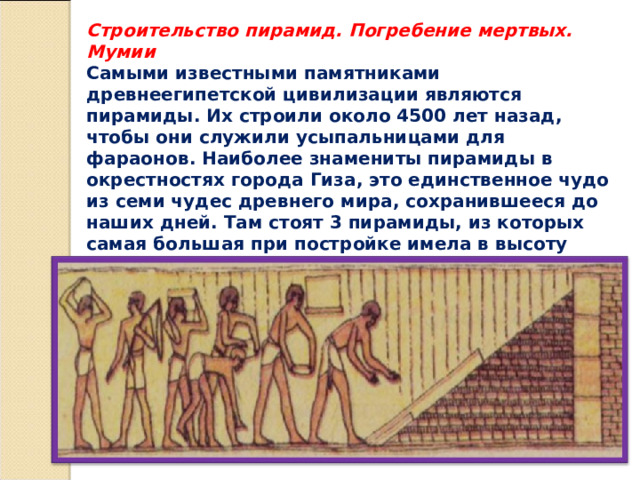 Строительство пирамид. Погребение мертвых. Мумии Самыми известными памятниками древнеегипетской цивилизации являются пирамиды. Их строили около 4500 лет назад, чтобы они служили усыпальницами для фараонов. Наиболее знамениты пирамиды в окрестностях города Гиза, это единственное чудо из семи чудес древнего мира, сохранившееся до наших дней. Там стоят 3 пирамиды, из которых самая большая при постройке имела в высоту 147 м. 