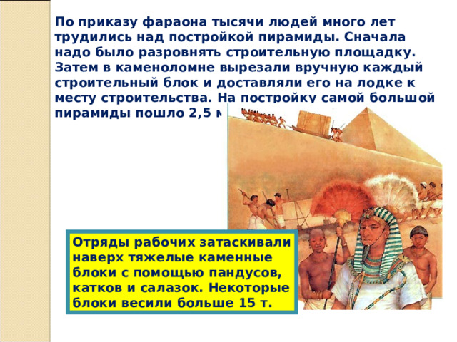 По приказу фараона тысячи людей много лет трудились над постройкой пирамиды. Сначала надо было разровнять строительную площадку. Затем в каменоломне вырезали вручную каждый строительный блок и доставляли его на лодке к месту строительства. На постройку самой большой пирамиды пошло 2,5 млн. каменных блоков. Отряды рабочих затаскивали наверх тяжелые каменные блоки с помощью пандусов, катков и салазок. Некоторые блоки весили больше 15 т. 