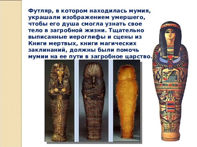 Футляр, в котором находилась мумия, украшали изображением умершего, чтобы его душа смогла узнать свое тело в загробной жизни. Тщательно выписанные иероглифы и сцены из Книги мертвых, книги магических заклинаний, должны были помочь мумии на ее пути в загробное царство. 