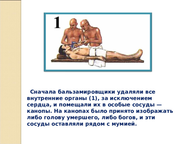 Сначала бальзамировщики удаляли все внутренние органы (1), за исключением сердца, и помещали их в особые сосуды — канопы. На канопах было принято изображать либо голову умершего, либо богов, и эти сосуды оставляли рядом с мумией.  