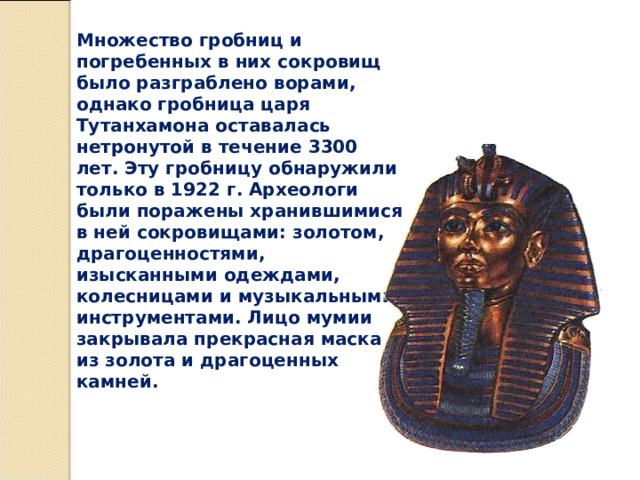 Множество гробниц и погребенных в них сокровищ было разграблено ворами, однако гробница царя Тутанхамона оставалась нетронутой в течение 3300 лет. Эту гробницу обнаружили только в 1922 г. Археологи были поражены хранившимися в ней сокровищами: золотом, драгоценностями, изысканными одеждами, колесницами и музыкальными инструментами. Лицо мумии закрывала прекрасная маска из золота и драгоценных камней. 