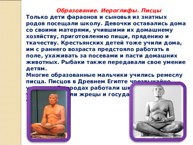  Образование. Иероглифы. Писцы Только дети фараонов и сыновья из знатных родов посещали школу. Девочки оставались дома со своими матерями, учившими их домашнему хозяйству, приготовлению пищи, прядению и ткачеству. Крестьянских детей тоже учили дома, им с раннего возраста предстояло работать в поле, ухаживать за посевами и пасти домашних животных. Рыбаки также передавали свое умение детям. Многие образованные мальчики учились ремеслу писца. Писцов в Древнем Египте чрезвычайно уважали. В городах работали школы писцов, где учителями были жрецы и государственные чиновники. 