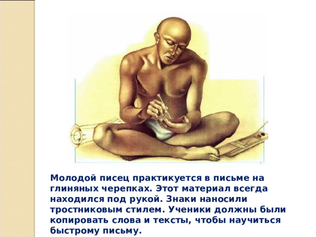 Молодой писец практикуется в письме на глиняных черепках. Этот материал всегда находился под рукой. Знаки наносили тростниковым стилем. Ученики должны были копировать слова и тексты, чтобы научиться быстрому письму. 