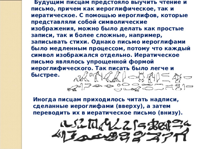 Будущим писцам предстояло выучить чтение и письмо, причем как иероглифическое, так и иератическое. С помощью иероглифов, которые представляли собой символические изображения, можно было делать как простые записи, так и более сложные, например, записывать стихи. Однако письмо иероглифами было медленным процессом, потому что каждый символ изображался отдельно. Иератическое письмо являлось упрощенной формой иероглифического. Так писать было легче и быстрее. Иногда писцам приходилось читать надписи, сделанные иероглифами (вверху), а затем переводить их в иератическое письмо (внизу). 
