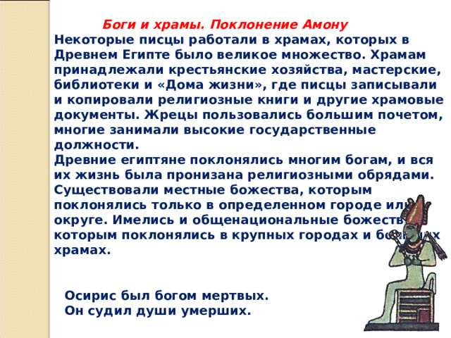  Боги и храмы. Поклонение Амону Некоторые писцы работали в храмах, которых в Древнем Египте было великое множество. Храмам принадлежали крестьянские хозяйства, мастерские, библиотеки и «Дома жизни», где писцы записывали и копировали религиозные книги и другие храмовые документы. Жрецы пользовались большим почетом, многие занимали высокие государственные должности. Древние египтяне поклонялись многим богам, и вся их жизнь была пронизана религиозными обрядами. Существовали местные божества, которым поклонялись только в определенном городе или округе. Имелись и общенациональные божества, которым поклонялись в крупных городах и больших храмах. Осирис был богом мертвых. Он судил души умерших. 
