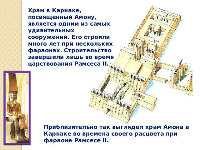 Храм в Карнаке, посвященный Амону, является одним из самых удивительных сооружений. Его строили много лет при нескольких фараонах. Строительство завершили лишь во время царствования Рамсеса II. Приблизительно так выглядел храм Амона в Карнаке во времена своего расцвета при фараоне Рамсесе II. 