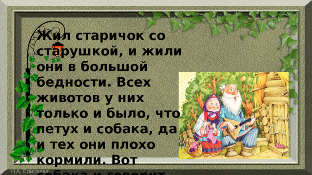 Жил старичок со старушкой, и жили они в большой бедности. Всех животов у них только и было, что петух и собака, да и тех они плохо кормили. Вот собака и говорит петуху: 