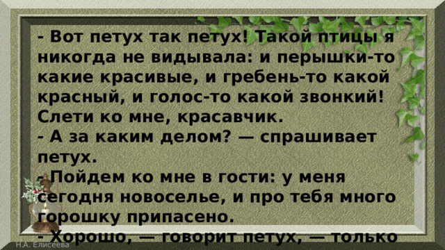 - Вот петух так петух! Такой птицы я никогда не видывала: и перышки-то какие красивые, и гребень-то какой красный, и голос-то какой звонкий! Слети ко мне, красавчик. - А за каким делом? — спрашивает петух. - Пойдем ко мне в гости: у меня сегодня новоселье, и про тебя много горошку припасено. - Хорошо, — говорит петух, — только мне одному идти никак нельзя: со мной товарищ. 