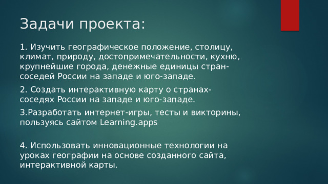 Задачи проекта: 1. Изучить географическое положение, столицу, климат, природу, достопримечательности, кухню, крупнейшие города, денежные единицы стран-соседей России на западе и юго-западе. 2. Создать интерактивную карту о странах- соседях России на западе и юго-западе. 3.Разработать интернет-игры, тесты и викторины, пользуясь сайтом Learning.apps 4. Использовать инновационные технологии на уроках географии на основе созданного сайта, интерактивной карты. 