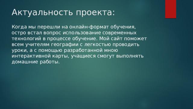 Актуальность проекта: Когда мы перешли на онлайн-формат обучения, остро встал вопрос использование современных технологий в процессе обучение. Мой сайт поможет всем учителям географии с легкостью проводить уроки, а с помощью разработанной мною интерактивной карты, учащиеся смогут выполнять домашние работы. 