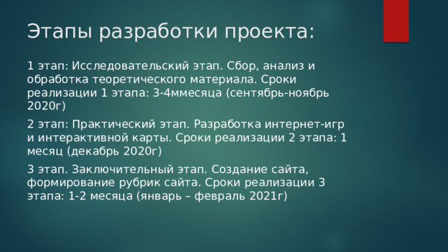 Этапы разработки проекта:   1 этап: Исследовательский этап. Сбор, анализ и обработка теоретического материала. Сроки реализации 1 этапа: 3-4ммесяца (сентябрь-ноябрь 2020г) 2 этап: Практический этап. Разработка интернет-игр и интерактивной карты. Сроки реализации 2 этапа: 1 месяц (декабрь 2020г) 3 этап. Заключительный этап. Создание сайта, формирование рубрик сайта. Сроки реализации 3 этапа: 1-2 месяца (январь – февраль 2021г) 