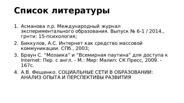 Список литературы Асманова л.р. Международный журнал экспериментального образования. Выпуск № 6-1 / 2014., грнти: 15-психология; Биккулов, А.С. Интернет как средство массовой коммуникации. СПб., 2003; Браун С. “Мозаика” и “Всемирная паутина” для доступа к Internet: Пер. c англ. - М.: Мир: Малип: СК Пресс, 2009. - 167c. А.В. Фещенко. СОЦИАЛЬНЫЕ СЕТИ В ОБРАЗОВАНИИ: АНАЛИЗ ОПЫТА И ПЕРСПЕКТИВЫ РАЗВИТИЯ 