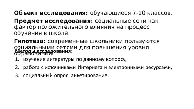 Объект исследования: обучающиеся 7-10 классов. Предмет исследования: социальные сети как фактор положительного влияния на процесс обучения в школе. Гипотеза: современные школьники пользуются социальными сетями для повышения уровня образования. 