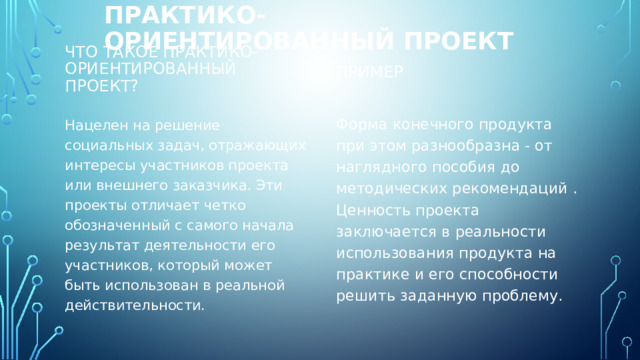 Практико-ориентированный проект Пример Что такое практико-ориентированный проект? Форма конечного продукта при этом разнообразна - от наглядного пособия до методических рекомендаций . Ценность проекта заключается в реальности использования продукта на практике и его способности решить заданную проблему. Нацелен на решение социальных задач, отражающих интересы участников проекта или внешнего заказчика. Эти проекты отличает четко обозначенный с самого начала результат деятельности его участников, который может быть использован в реальной действительности. 