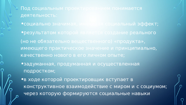 Под социальным проектированием понимается деятельность: социально значимая, имеющая социальный эффект; результатом которой является создание реального (но не обязательно вещественного) «продукта», имеющего практическое значение и принципиально, качественно нового в его личном опыте; задуманная, продуманная и осуществленная подростком; в ходе которой проектировщик вступает в конструктивное взаимодействие с миром и с социумом; через которую формируются социальные навыки 