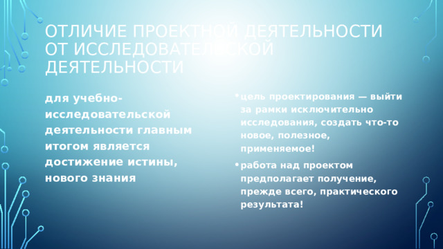 Отличие проектной деятельности от исследовательской деятельности для учебно-исследовательской деятельности главным итогом является достижение истины, нового знания цель проектирования — выйти за рамки исключительно исследования, создать что-то новое, полезное, применяемое! работа над проектом предполагает получение, прежде всего, практического результата! 