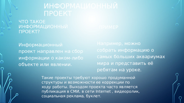 Информационный проект  Что такое информационный проект? Пример Например, можно собрать информацию о самых больших аквариумах мира и представить её ребятам на уроке. Информационный проект направлен на сбор информации о каком-либо объекте или явлении. Такие проекты требуют хорошо продуманной структуры и возможности ее коррекции по ходу работы. Выходом проекта часто является публикация в СМИ, в сети Internet , видеоролик, социальная реклама, буклет. 