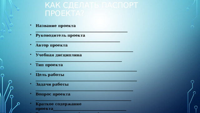 Как сделать паспорт проекта? Название проекта _________________________________________________ Руководитель проекта _____________________________________________ Автор проекта ____________________________________________________ Учебная дисциплина ______________________________________________ Тип проекта ______________________________________________________ Цель работы ______________________________________________________ Задачи работы ____________________________________________________ Вопрос проекта ___________________________________________________ Краткое содержание проекта_______________________________________ Результат проекта (продукт) ___________________________________________________________________________  