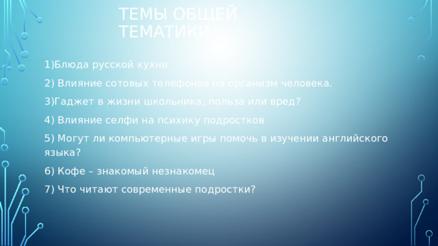 Темы общей тематики 1)Блюда русской кухни 2) Влияние сотовых телефонов на организм человека. 3)Гаджет в жизни школьника, польза или вред? 4) Влияние селфи на психику подростков 5) Могут ли компьютерные игры помочь в изучении английского языка? 6) Кофе – знакомый незнакомец 7) Что читают современные подростки? 