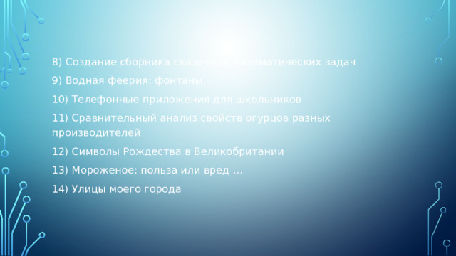 8) Создание сборника сказочных математических задач 9) Водная феерия: фонтаны. 10) Телефонные приложения для школьников 11) Сравнительный анализ свойств огурцов разных производителей 12) Символы Рождества в Великобритании 13) Мороженое: польза или вред … 14) Улицы моего города 