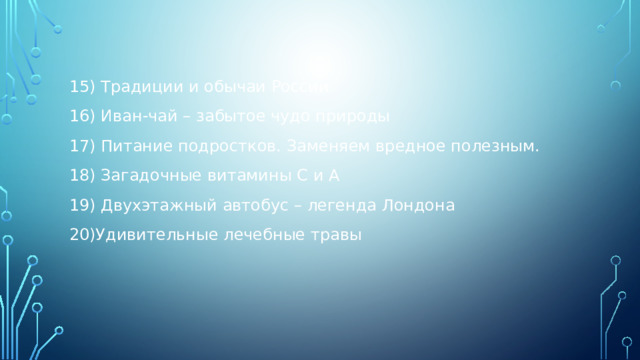 15) Традиции и обычаи России 16) Иван-чай – забытое чудо природы 17) Питание подростков. Заменяем вредное полезным. 18) Загадочные витамины С и А 19) Двухэтажный автобус – легенда Лондона 20)Удивительные лечебные травы 