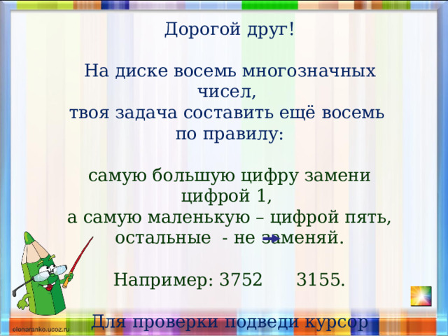 Дорогой друг! На диске восемь многозначных чисел, твоя задача составить ещё восемь по правилу: самую большую цифру замени цифрой 1, а самую маленькую – цифрой пять, остальные - не заменяй. Например: 3752 3155. Для проверки подведи курсор числу, верный ответ увидишь в середине диска 