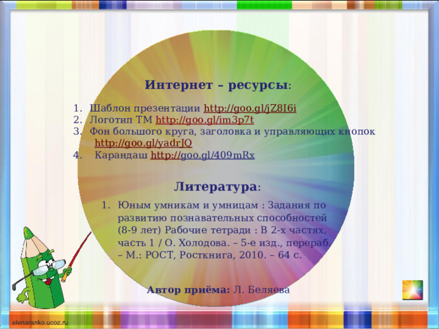 Интернет – ресурсы :  Шаблон презентации http://goo.gl/jZ8I6i Логотип ТМ http://goo.gl/im3p7t   Фон большого круга, заголовка и управляющих кнопок  http://goo.gl/yadrJQ  4. Карандаш http:// goo.gl/409mRx  Литература :  Юным умникам и умницам : Задания по развитию познавательных способностей (8-9 лет) Рабочие тетради : В 2-х частях, часть 1 / О. Холодова. – 5-е изд., перераб. – М.: РОСТ, Росткнига, 2010. – 64 с. Автор приёма: Л. Беляева 