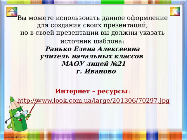 Х Вы можете использовать данное оформление для создания своих презентаций, но в своей презентации вы должны указать источник шаблона:  Ранько Елена Алексеевна учитель начальных классов МАОУ лицей №21  г. Иваново   Интернет – ресурсы :  http://www.look.com.ua/large/201306/70297.jpg 