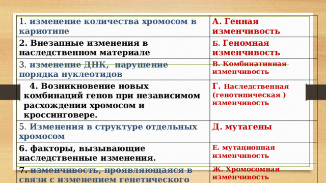 1. изменение количества хромосом в кариотипе А. Генная изменчивость 2. Внезапные изменения в наследственном материале Б. Геномная изменчивость 3. изменение ДНК, нарушение порядка нуклеотидов В. Комбинативная изменчивость  4. Возникновение новых комбинаций генов при независимом расхождении хромосом и кроссинговере. Г. Наследственная (генотипическая ) изменчивость 5 . Изменения в структуре отдельных хромосом Д. мутагены 6. факторы, вызывающие наследственные изменения. Е. мутационная изменчивость 7. изменчивость, проявляющаяся в связи с изменением генетического материала Ж. Хромосомная изменчивость 