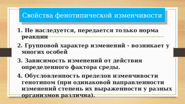 Свойства фенотипической изменчивости 1. Не наследуется, передается только норма реакции 2. Групповой характер изменений - возникает у многих особей 3. Зависимость изменений от действия определенного фактора среды. 4. Обусловленность пределов изменчивости генотипом (при одинаковой направленности изменений степень их выраженности у разных организмов различна). 
