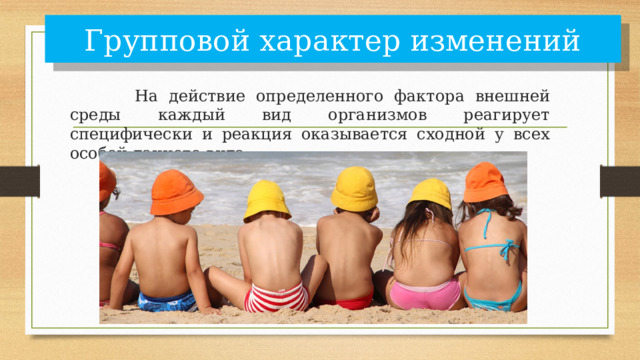 Групповой характер изменений    На действие определенного фактора внешней среды каждый вид организмов реагирует специфически и реакция оказывается сходной у всех особей данного вида. 