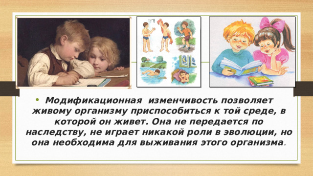 Модификационная изменчивость позволяет живому организму приспособиться к той среде, в которой он живет. Она не передается по наследству, не играет никакой роли в эволюции, но она необходима для выживания этого организма . 