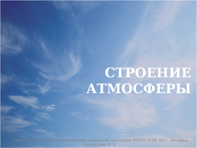 СТРОЕНИЕ АТМОСФЕРЫ Учитель географии высшей квалификационной категории МБОУ СОШ №2 г. Беслана Карамушко И.В. 