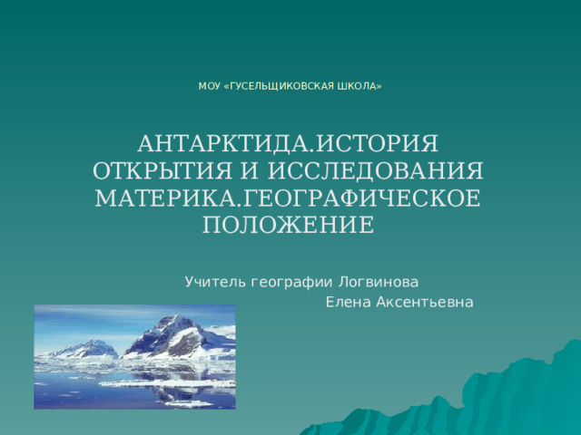МОУ «ГУСЕЛЬЩИКОВСКАЯ ШКОЛА» АНТАРКТИДА.ИСТОРИЯ ОТКРЫТИЯ И ИССЛЕДОВАНИЯ МАТЕРИКА.ГЕОГРАФИЧЕСКОЕ ПОЛОЖЕНИЕ  Учитель географии Логвинова  Елена Аксентьевна 