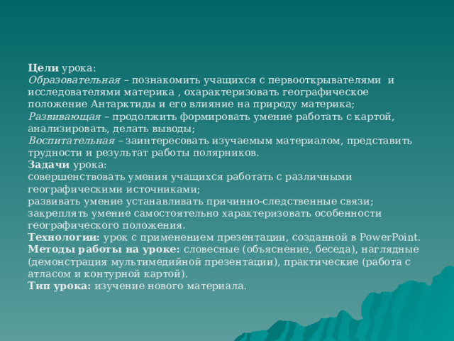 Цели  урока: Образовательная –  познакомить учащихся с первооткрывателями и исследователями материка , охарактеризовать географическое положение Антарктиды и его влияние на природу материка; Развивающая –   продолжить формировать умение работать с картой, анализировать, делать выводы; Воспитательная –  заинтересовать изучаемым материалом, представить трудности и результат работы полярников. Задачи  урока: совершенствовать умения учащихся работать с различными географическими источниками; развивать умение устанавливать причинно-следственные связи; закреплять умение самостоятельно характеризовать особенности географического положения. Технологии:  урок с применением презентации, созданной в PowerPoint. Методы работы на уроке:  словесные (объяснение, беседа), наглядные (демонстрация мультимедийной презентации), практические (работа с атласом и контурной картой). Тип урока:  изучение нового материала. 