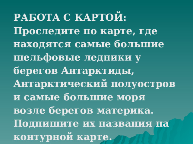 РАБОТА С КАРТОЙ: Проследите по карте, где находятся самые большие шельфовые ледники у берегов Антарктиды, Антарктический полуостров и самые большие моря возле берегов материка. Подпишите их названия на контурной карте. 